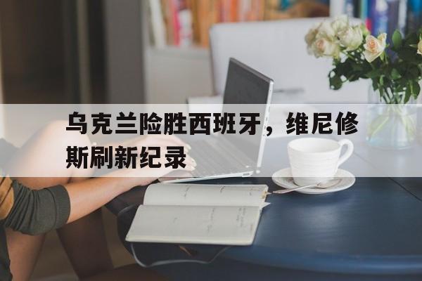 乌克兰险胜西班牙，维尼修斯刷新纪录
